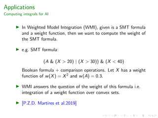 Applications
Computing integrals for AI
In Weighted Model Integration (WMI), given is a SMT formula
and a weight function, then we want to compute the weight of
the SMT formula.
e.g. SMT formula:
(A & (X > 20) | (X > 30)) & (X < 40)
Boolean formula + comparison operations. Let X has a weight
function of w(X) = X2 and w(A) = 0.3.
WMI answers the question of the weight of this formula i.e.
integration of a weight function over convex sets.
[P.Z.D. Martires et al.2019]
 