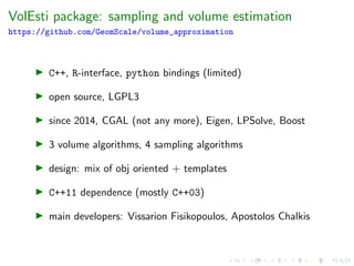 VolEsti package: sampling and volume estimation
https://github.com/GeomScale/volume_approximation
C++, R-interface, python bindings (limited)
open source, LGPL3
since 2014, CGAL (not any more), Eigen, LPSolve, Boost
3 volume algorithms, 4 sampling algorithms
design: mix of obj oriented + templates
C++11 dependence (mostly C++03)
main developers: Vissarion Fisikopoulos, Apostolos Chalkis
 