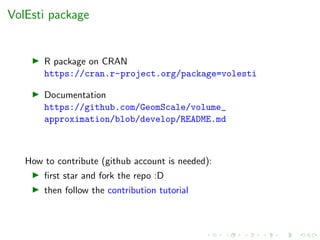 VolEsti package
R package on CRAN
https://cran.r-project.org/package=volesti
Documentation
https://github.com/GeomScale/volume_
approximation/blob/develop/README.md
How to contribute (github account is needed):
ﬁrst star and fork the repo :D
then follow the contribution tutorial
 