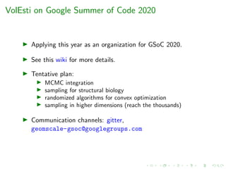 VolEsti on Google Summer of Code 2020
Applying this year as an organization for GSoC 2020.
See this wiki for more details.
Tentative plan:
MCMC integration
sampling for structural biology
randomized algorithms for convex optimization
sampling in higher dimensions (reach the thousands)
Communication channels: gitter,
geomscale-gsoc@googlegroups.com
 