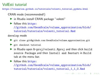 VolEsti tutorial
https://vissarion.github.io/tutorials/volesti_tutorial_pydata.html
CRAN mode (recommended!)
in Rtudio install CRAN package ”volesti”
follow this https:
//github.com/GeomScale/volume_approximation/blob/
tutorial/tutorials/volesti_tutorial.Rmd
develop mode
git clone git@github.com:GeomScale/volume approximation.git
git checkout tutorial
in Rtudio open R-proj/volesti.Rproj and then click build
source Package and then Install and Restart in Build
tab at the menu bar.
follow this https:
//github.com/GeomScale/volume_approximation/blob/
tutorial/tutorials/volesti_tutorial_1_1_0.Rmd
 