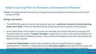 11
Adaptive Learning Paths for ACtivation and Assessment of Students
Focus: Increasing student success by changing/improving programme coherence in all first year
courses at FEB
Design and Impact:
• The ALPACAS project envisions that students carry out a particular amount of active learning
tasks each week. These are directed towards achieving the learning goals of the program.
• In the initial phase of the project, 4 courses per semester are transformed with an average of 6
formative tests per course. A project manager is appointed in order to aid individual lecturers or
teaching teams when designing courses, and to ensure that deadlines and learning activities are
aligned across courses.
• A board of stakeholders meets every semester to discuss experiences and suggest
improvements. In addition, insights gained from learning analytics at the level of the course and
the program are documented and shared. Based on this evidence and evaluations regarding
student experiences, the study load of the program is adjusted subsequently.
 