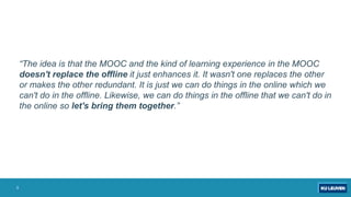 “The idea is that the MOOC and the kind of learning experience in the MOOC
doesn't replace the offline it just enhances it. It wasn't one replaces the other
or makes the other redundant. It is just we can do things in the online which we
can't do in the offline. Likewise, we can do things in the offline that we can't do in
the online so let's bring them together.”
5
 