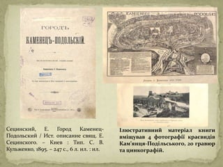 Сецинский, Е. Город Каменец-
Подольский / Ист. описание свящ. Е.
Сецинского. – Киев : Тип. С. В.
Кульженко, 1895. – 247 с., 6 л. ил. : ил.
Ілюстративний матеріал книги
вміщував 4 фотографії краєвидів
Кам’янця-Подільського, 20 гравюр
та цинкографій.
 