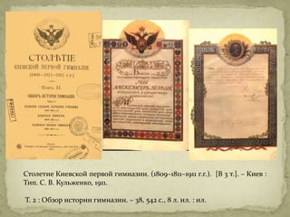 Столетие Киевской первой гимназии. (1809–1811–1911 г.г.). [В 3 т.]. – Киев :
Тип. С. В. Кульженко, 1911.
Т. 2 : Обзор истории гимназии. – 38, 542 с., 8 л. ил. : ил.
 