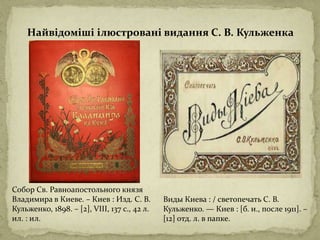 Собор Св. Равноапостольного князя
Владимира в Киеве. – Киев : Изд. С. В.
Кульженко, 1898. – [2], VIII, 137 с., 42 л.
ил. : ил.
Виды Киева : / светопечать С. В.
Кульженко. — Киев : [б. и., после 1911]. –
[12] отд. л. в папке.
Найвідоміші ілюстровані видання С. В. Кульженка
 