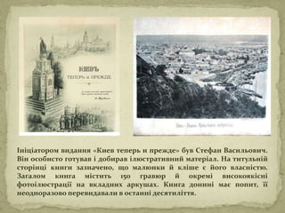 Ініціатором видання «Киев теперь и прежде» був Стефан Васильович.
Він особисто готував і добирав ілюстративний матеріал. На титульній
сторінці книги зазначено, що малюнки й кліше є його власністю.
Загалом книга містить 150 гравюр й окремі високоякісні
фотоілюстрації на вкладних аркушах. Книга донині має попит, її
неодноразово перевидавали в останні десятиліття.
 