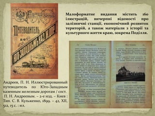 Андреев, П. Н. Иллюстрированный
путеводитель по Юго-Западным
казенным железным дорогам / сост.
П. Н. Андреевым. – 2-е изд. – Киев :
Тип. С. В. Кульженко, 1899. – 42, XII,
512, 15 c. : ил.
Малоформатне видання містить 160
ілюстрацій, вичерпні відомості про
залізничні станції, економічний розвиток
територій, а також матеріали з історії та
культурного життя краю, зокрема Поділля.
 