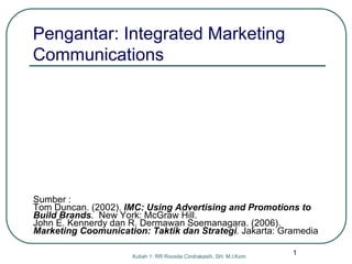 Kuliah 1: RR Roosita Cindrakasih, SH, M.I.Kom
Sumber :
Tom Duncan. (2002). IMC: Using Advertising and Promotions to
Build Brands. New York: McGraw Hill.
John E. Kennerdy dan R. Dermawan Soemanagara. (2006).
Marketing Coomunication: Taktik dan Strategi. Jakarta: Gramedia
Pengantar: Integrated Marketing
Communications
1
 