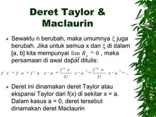 Deret Taylor &
Maclaurin


f x

Sewaktu n berubah, maka umumnya juga
berubah. Jika untuk semua x dan di dalam
[a, b] kita mempunyai lim R n 0 , maka
n
persamaan di awal dapat ditulis:
f a

f ' a

x

a

f " a
2!



x

a

2

f "' a

x

a

3!

Deret ini dinamakan deret Taylor atau
ekspansi Taylor dari f(x) di sekitar x = a.
Dalam kasus a = 0, deret tersebut
dinamakan deret Maclaurin

n

...

 