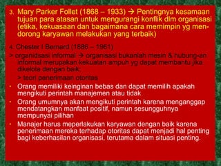 3.  Mary Parker Follet (1868 – 1933)    Pentingnya kesamaan tujuan para atasan untuk mengurangi konflik dlm organisasi (etika, kekuasaan dan bagaimana cara memimpin yg men-dorong karyawan melakukan yang terbaik) 4.  Chester I Bernard (1886 – 1961)  > organidsasi informal    organisasi bukanlah mesin & hubung-an informal merupakan kekuatan ampuh yg dapat membantu jika dikelola dengan baik;  > teori penerimaan otoritas  Orang memiliki keinginan bebas dan dapat memilih apakah mengikuti perintah manajemen atau tidak Orang umumnya akan mengikuti perintah karena menganggap mendatangkan manfaat positif, namun sesungguhnya mempunyai pilihan Manajer harus meperlakukan karyawan dengan baik karena penerimaan mereka terhadap otoritas dapat menjadi hal penting bagi keberhasilan organisasi, terutama dalam situasi penting.   