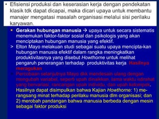 Gerakan hubungan manusia    upaya untuk secara sistematis menemukan faktor-faktor sosial dan psikologis yang akan menciptakan hubungan manusia yang efektif.  >  Elton Mayo melakuan studi sebagai suatu upaya mencipta-kan hubungan manusia efektif dalam rangka meningkatkan produktivitasnya yang disebut  Howthorne  untuk melihat pengaruh penerangan terhadap  produktivitas kerja .  Hasilnya meragukan . >  Percobaan selanjutnya Mayo dkk mendesain ulang dengan mengubah variabel, seperti upah dinaikkan, lama waktu istirahat yang bervariasi, rancangan upah individu, dan upah kelompok .  Hasilnya dapat disimpulkan bahwa Kajian  Howthorne:  1) me-rangsang minat terhadap perilaku manusia dlm organisasi; dan 2) merobah pandangan bahwa manusia berbeda dengan mesin sebagai faktor produksi 