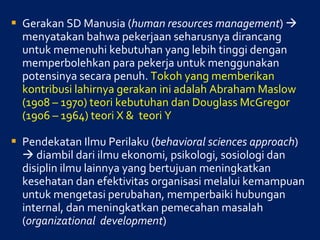 Gerakan SD Manusia ( human resources management )    menyatakan bahwa pekerjaan seharusnya dirancang untuk memenuhi kebutuhan yang lebih tinggi dengan memperbolehkan para pekerja untuk menggunakan potensinya secara penuh.  Tokoh yang memberikan kontribusi lahirnya gerakan ini adalah Abraham Maslow (1908 – 1970) teori kebutuhan dan Douglass McGregor (1906 – 1964) teori X &  teori Y Pendekatan Ilmu Perilaku ( behavioral sciences approach )    diambil dari ilmu ekonomi, psikologi, sosiologi dan disiplin ilmu lainnya yang bertujuan meningkatkan kesehatan dan efektivitas organisasi melalui kemampuan untuk mengetasi perubahan, memperbaiki hubungan internal, dan meningkatkan pemecahan masalah ( organizational  development ) 