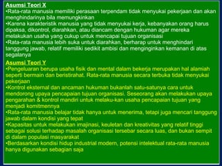 Asumsi Teori X Rata-rata manusia memiliki perasaan terpendam tidak menyukai pekerjaan dan akan menghindarinya bila memungkinkan Karena karakteristik manusia yang tidak menyukai kerja, kebanyakan orang harus dipaksa, dikontrol, diarahkan, atau diancam dengan hukuman agar mereka melakukan usaha yang cukup untuk mencapai tujuan organisasi Rata-rata manusia lebih suka untuk diarahkan, berharap untuk menghindari tanggung jawab, relatif memiliki sedikit ambisi dan menginginkan kemanan di atas segalanya Asumsi Teori Y Pengeluaran berupa usaha fisik dan mental dalam bekerja merupakan hal alamiah seperti bermain dan beristirahat. Rata-rata manusia secara terbuka tidak menyukai pekerjaan Kontrol eksternal dan ancaman hukuman bukanlah satu-satunya cara untuk mendorong upaya pencapaian tujuan organisasi. Seseorang akan melakukan upaya pengarahan & kontrol mandiri untuk melaku-kan usaha pencapaian tujuan yang menjadi komitmennya Rata-rata manusia belajar tidak hanya untuk menerima, tetapi juga mencari tanggung jawab dalam kondisi yang tepat Kapasitas untuk melakukan imajinasi, keuletan dan kreativitas yang relatif tinggi sebagai solusi terhadap masalah organisasi tersebar secara luas, dan bukan sempit di dalam populasi masyarakat Berdasarkan kondisi hidup industrial modern, potensi intelektual rata-rata manusia hanya digunakan sebagian saja 