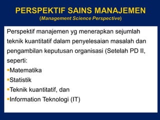 Perspektif manajemen yg menerapkan sejumlah teknik kuantitatif dalam penyelesaian masalah dan pengambilan keputusan organisasi (Setelah PD II, seperti: Matematika Statistik Teknik kuantitatif, dan Information Teknologi (IT) 