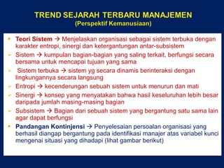 Teori Sistem    Menjelaskan organisasi sebagai sistem terbuka dengan karakter entropi, sinergi dan ketergantungan antar-subsistem Sistem    kumpulan bagian-bagian yang saling terkait, berfungsi secara bersama untuk mencapai tujuan yang sama Sistem terbuka    sistem yg secara dinamis berinteraksi dengan lingkungannya secara langsung Entropi    kecenderungan sebuah sistem untuk menurun dan mati Sinergi    konsep yang menyatakan bahwa hasil keseluruhan lebih besar daripada jumlah masing-masing bagian Subsistem    Bagian dari sebuah sistem yang bergantung satu sama lain agar dapat berfungsi Pandangan Kontinjensi    Penyelesaian persoalan organisasi yang berhasil diangap bergantung pada identifikasi manajer atas variabel kunci mengenai situasi yang dihadapi (lihat gambar berikut) 