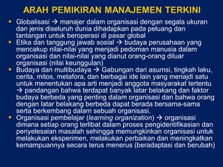 Globalisasi    manajer dalam organisasi dengan segala ukuran dan jenis diseluruh dunia dihadapkan pada peluang dan tantangan untuk beroperasi di pasar global Etika dan tanggung jawab sosial    budaya perusahaan yang mencakup nilai-nilai yang menjadi pedoman manusia dalam organisasi dan nilai-nilai yang dianut orang-orang diluar organisasi (nilai keunggulan) Budaya dan multibudaya    Gabungan dari asumsi, tingkah laku, cerita, mitos, metafora, dan berbagai ide lain yang menajdi satu untuk menentukan apa arti menjadi anggota masyarakat tertentu    pandangan bahwa terdapat banyak latar belakang dan faktor budaya berbeda yang penting dalam organisasi dan bahwa orang dengan latar belakang berbeda dapat berada bersama-sama serta berkembang dalam sebuah organisasi. Organisasi pembelajar ( learning organization )    organisasi dimana setiap orang terlibat dalam proses pengidentifikasian dan penyelesaian masalah sehingga memungkinkan organisasi untuk melakukan eksperimen, melakukan perbaikan dan meningkatkan kemampuannya secara terus menerus (beradaptasi dan berubah) 