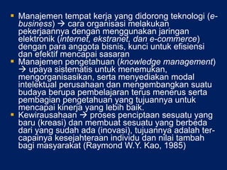 Manajemen tempat kerja yang didorong teknologi ( e-business )    cara organisasi melakukan pekerjaannya dengan menggunakan jaringan elektronik ( internet, ekstranet, dan e-commerce ) dengan para anggota bisnis, kunci untuk efisiensi dan efektif mencapai sasaran Manajemen pengetahuan ( knowledge management )    upaya sistematis untuk menemukan, mengorganisasikan, serta menyediakan modal intelektual perusahaan dan mengembangkan suatu budaya berupa pembelajaran terus menerus serta pembagian pengetahuan yang tujuannya untuk mencapai kinerja yang lebih baik.  Kewirausahaan    proses penciptaan sesuatu yang baru (kreasi) dan membuat sesuatu yang berbeda dari yang sudah ada (inovasi), tujuannya adalah ter-capainya kesejahteraan individu dan nilai tambah bagi masyarakat (Raymond W.Y. Kao, 1985) 