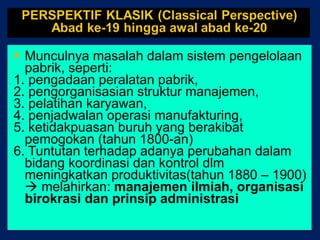 Munculnya masalah dalam sistem pengelolaan pabrik, seperti: 1. pengadaan peralatan pabrik,  2. pengorganisasian struktur manajemen, 3. pelatihan karyawan,  4. penjadwalan operasi manufakturing, 5. ketidakpuasan buruh yang berakibat pemogokan (tahun 1800-an) 6. Tuntutan terhadap adanya perubahan dalam bidang koordinasi dan kontrol dlm meningkatkan produktivitas(tahun 1880 – 1900)    melahirkan:  manajemen ilmiah, organisasi birokrasi dan prinsip administrasi 