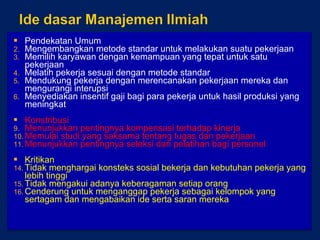 Pendekatan Umum Mengembangkan metode standar untuk melakukan suatu pekerjaan Memilih karyawan dengan kemampuan yang tepat untuk satu pekerjaan Melatih pekerja sesuai dengan metode standar Mendukung pekerja dengan merencanakan pekerjaan mereka dan mengurangi interupsi Menyediakan insentif gaji bagi para pekerja untuk hasil produksi yang meningkat Konstribusi Menunjukkan pentingnya kompensasi terhadap kinerja Memulai studi yang saksama tentang tugas dan pekerjaan Menunjukkan pentingnya seleksi dan pelatihan bagi personel Kritikan Tidak menghargai konsteks sosial bekerja dan kebutuhan pekerja yang lebih tinggi Tidak mengakui adanya keberagaman setiap orang Cenderung untuk menganggap pekerja sebagai kelompok yang sertagam dan mengabaikan ide serta saran mereka 