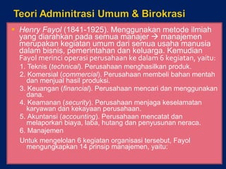 Henry Fayol  (1841-1925).  Menggunakan metode ilmiah yang diarahkan pada semua manajer    manajemen merupakan kegiatan umum dari semua usaha manusia dalam bisnis, pemerintahan dan keluarga. Kemudian  Fayol merinci operasi perusahaan ke dalam 6 kegiatan, yaitu: 1.  Teknis ( technical ). Perusahaan menghasilkan produk. 2.  Komersial ( commercial ). Perusahaan membeli bahan mentah dan menjual hasil produksi. 3.  Keuangan ( financial ). Perusahaan mencari dan menggunakan dana. 4.  Keamanan ( security ). Perusahaan menjaga keselamatan karyawan dan kekayaan perusahaan. 5.  Akuntansi ( accounting ). Perusahaan mencatat dan melaporkan biaya, laba, hutang dan penyusunan neraca. 6. Manajemen Untuk mengelolan 6 kegiatan organisasi tersebut, Fayol mengungkapkan 14 prinsip manajemen, yaitu: 