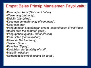 Empat Belas Prinsip Manajemen Fayol yaitu: Pembagian kerja ( Divison of Labor ).  Wewenang ( authority ).  Disiplin ( discipline ).  Kesatuan perintah ( unity of command ).  Kesatuan arah Pengutamaan kepentingan umum ( subordination of indivi d ual interest teori the common good ),  Pengupahan yg adil ( Remuneration )  Pemusatan ( centralization ).  Hierarki ( The hierarchy ).  Teratur ( Order ).  Keadilan ( Equity ).  Kestabilan staf ( stability of staff ).  Inisiatif ( initiative ).  Semangat kelompo k  ( esprit de corps ).  