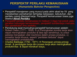 Perspektif manajemen yang muncul pada akhir abad ke-19  yang menekankan pemahaman terhadap kebiasaan, kebutuhan, dan perilaku orang ditempat kerja. Perspektif kemanusiaan biasa juga disebut  Aliran Perilaku Perspektif perilaku kemanusiaa ini meliputi 3 (tiga) hal pokok yaitu: gerakan hubungan kemanusiaan, perspektif sumberdaya manusia, dan pendekatan ilmu perilaku. Pendukung awal munculnya perspektif kemanusiaan adalah: Robert Owen (1771 - 1858)     a) P eningkatan kondisi kerja   akan dapat meningkatkan produksi  &  laba d gn  sendirinya , b)  unsur pekerja merupakan  vital machines  dalam proses produksi , c)  prosedur kerja khusus, seperti “penilaian terbuka” dapat meningkatkan produktivitas Charles Babbage (1792 - 1971)     P enerapan prinsip-prinsip ilmiah  & pembagian kerja dlm  proses kerja akan meningkatkan produktivitas  &  dapat menekan biaya ,  