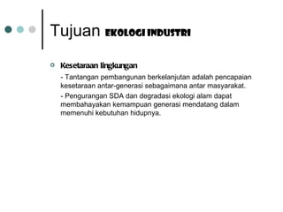Kesetaraan lingkungan - Tantangan pembangunan berkelanjutan adalah pencapaian kesetaraan antar-generasi sebagaimana antar masyarakat. - Pengurangan SDA dan degradasi ekologi alam dapat membahayakan kemampuan generasi mendatang dalam memenuhi kebutuhan hidupnya. Tujuan  Ekologi industri 