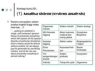 Konsep kunci EI..   (1)  Analisa sistem (system analysis) Karena merupakan sistem analisa tingkat tinggi maka Hati-hati….!! “ … seeking to establish a single, self-contained‘ general theory of practically everything’ which will replace all the special theories of particular disciplines. Such a theory would be almost without content, for we always pay for generality by sacrificing content, and all we can say about practically everything is almost nothing.”   Organisme Tahap life cycle Individu Ecosphere-Biosphere Aliran manusia, material dan energi global ISO Asosiasi dagang Ecosystem Sistem produksi Tim pengembangan produk Biome landscape Korporasi/insti- tusi Divisi Perusahaan Biogeographical region Sektor usaha Asosiasi dagang Sistem ekologi Sistem industri Organisasi industri 