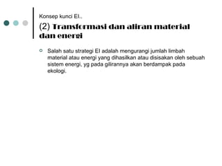 Konsep kunci EI..   (2)  Transformasi dan aliran material dan energi Salah satu strategi EI adalah mengurangi jumlah limbah material atau energi yang dihasilkan atau disisakan oleh sebuah sistem energi, yg pada gilirannya akan berdampak pada ekologi. 