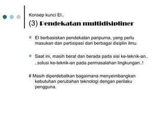 Konsep kunci EI..   (3)  Pendekatan multidisipliner EI berbasiskan pendekatan paripurna, yang perlu masukan dan partisipasi dari berbagai disiplin ilmu. Saat ini, masih berat dan berada pada sisi ke-teknik-an.. ..solusi ke-teknik-an pada permasalahan lingkungan..! # Masih diperdebatkan bagaimana menyeimbangkan kebutuhan perubahan teknologi dengan perilaku pengguna. 