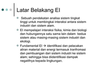 Latar Belakang EI Sebuah pendekatan analisa sistem tingkat tinggi untuk membingkai interaksi antara sistem industri dan sistem alam. EI mempelajari interaksi fisika, kimia dan biologi dan hubungannya satu sama lain dalam  kedua sistem atau masing-masing sistem industri dan ekologi. Fundamental EI    identifikasi dan pelacakan aliran material dan energi termasuk tranfromasi dan pembuangan dari sistem industri ke sistem alam; sehingga bisa diidentifikasi dampak negatifnya kepada lingkungan. 