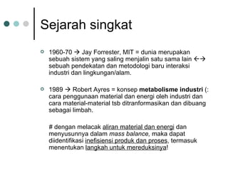 Sejarah singkat 1960-70    Jay Forrester, MIT = dunia merupakan sebuah sistem yang saling menjalin satu sama lain    sebuah pendekatan dan metodologi baru interaksi industri dan lingkungan/alam. 1989    Robert Ayres = konsep  metabolisme industri  (: cara penggunaan material dan energi oleh industri dan cara material-material tsb ditranformasikan dan dibuang sebagai limbah. # dengan melacak  aliran material dan energi  dan menyusunnya dalam  mass balance,  maka dapat diidentifikasi  inefisiensi produk dan proses , termasuk menentukan  langkah untuk mereduksinya ! 