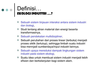 Definisi… Ekologi industri ….? Sebuah sistem tinjauan interaksi antara sistem industri dan biologi , Studi tentang aliran material dan energi beserta transformasinya, Sebuah pendekatan multidisipliner, Sebuah perubahan dari proses linear (terbuka) menjadi proses siklik (tertutup), sehingga limbah suatu industri bisa mennjadi sumberdaya/input industri lainnya. Sebuah upaya mereduksi dampak lingkungan sistem industri pada sistem ekologi, Suatu idea untuk membuat sistem industri menjadi lebih efisien dan berkelanjutan bagi sistem alam. 