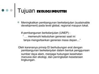 Tujuan  Ekologi industri   Meningkatkan pembangunan berkelanjutan (sustainable development) pada level global, regional maupun lokal. # pembangunan berkelanjutan (UNEP) : “ …  memenuhi kebutuhan generasi saat ini  tanpa mengorbankan generasi masa depan…” Oleh karenanya prinsip EI berhubungan erat dengan pembangunan berkelanjutan dalam bentuk penggunaan sumber daya alam, menjaga hubungan kesehatan manusia dan ekologi, dan peningkatan kesetaraan lingkungan. 