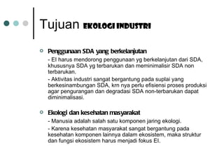 Tujuan  Ekologi industri Penggunaan SDA yang berkelanjutan - EI harus mendorong penggunaan yg berkelanjutan dari SDA, khususnya SDA yg terbarukan dan meminimalisir SDA non terbarukan. - Aktivitas industri sangat bergantung pada suplai yang berkesinambungan SDA, krn nya perlu efisiensi proses produksi agar pengurangan dan degradasi SDA non-terbarukan dapat diminimalisasi. Ekologi dan kesehatan masyarakat - Manusia adalah salah satu komponen jaring ekologi. - Karena kesehatan masyarakat sangat bergantung pada kesehatan komponen lainnya dalam ekosistem, maka struktur dan fungsi ekosistem harus menjadi fokus EI. 