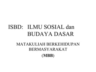 ISBD: ILMU SOSIAL dan
      BUDAYA DASAR
  MATAKULIAH BERKEHIDUPAN
      BERMASYARAKAT
           (MBB)
 