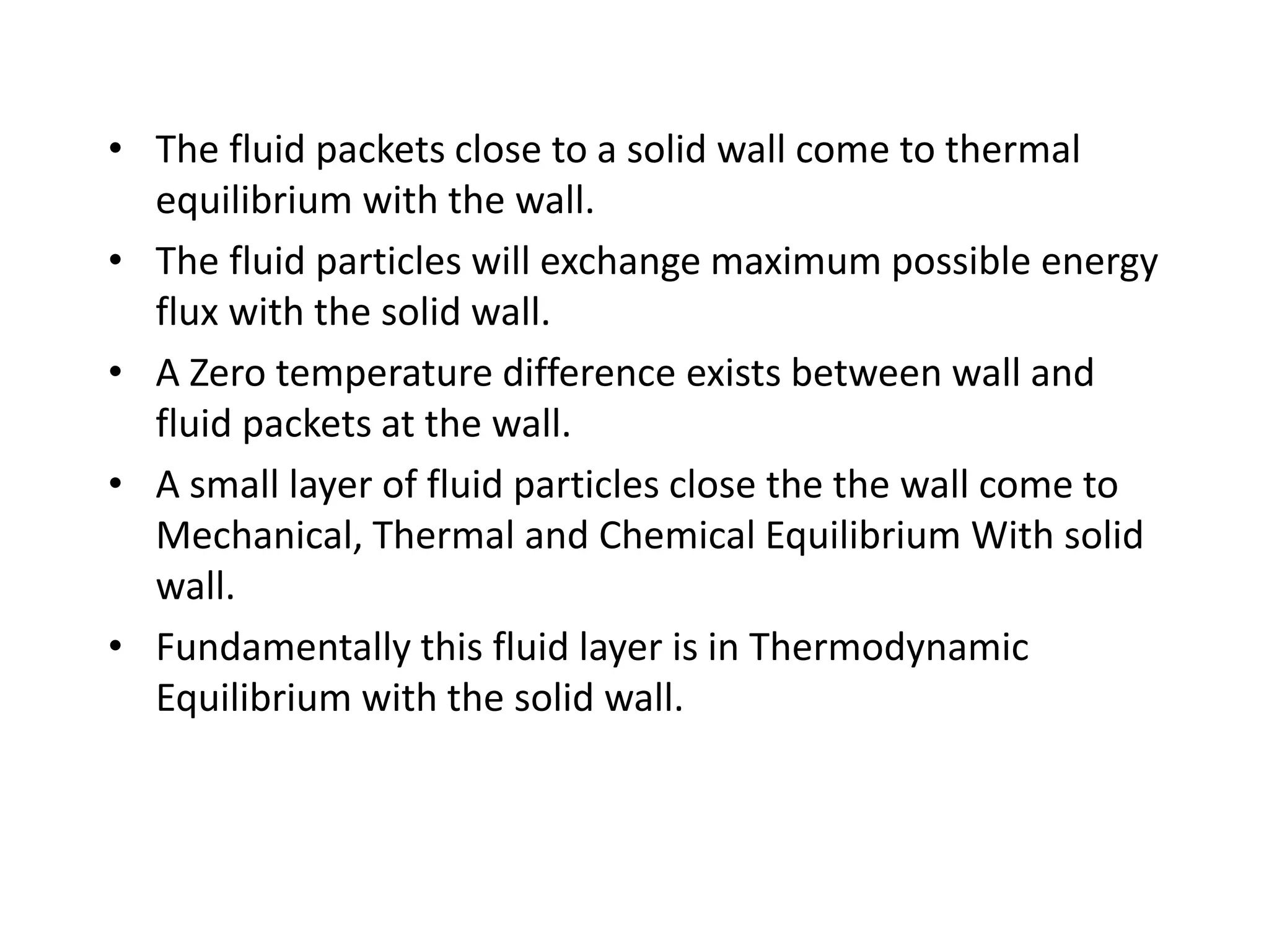 • The fluid packets close to a solid wall come to thermal
equilibrium with the wall.
• The fluid particles will exchange maximum possible energy
flux with the solid wall.
• A Zero temperature difference exists between wall and
fluid packets at the wall.
• A small layer of fluid particles close the the wall come to
Mechanical, Thermal and Chemical Equilibrium With solid
wall.
• Fundamentally this fluid layer is in Thermodynamic
Equilibrium with the solid wall.
 