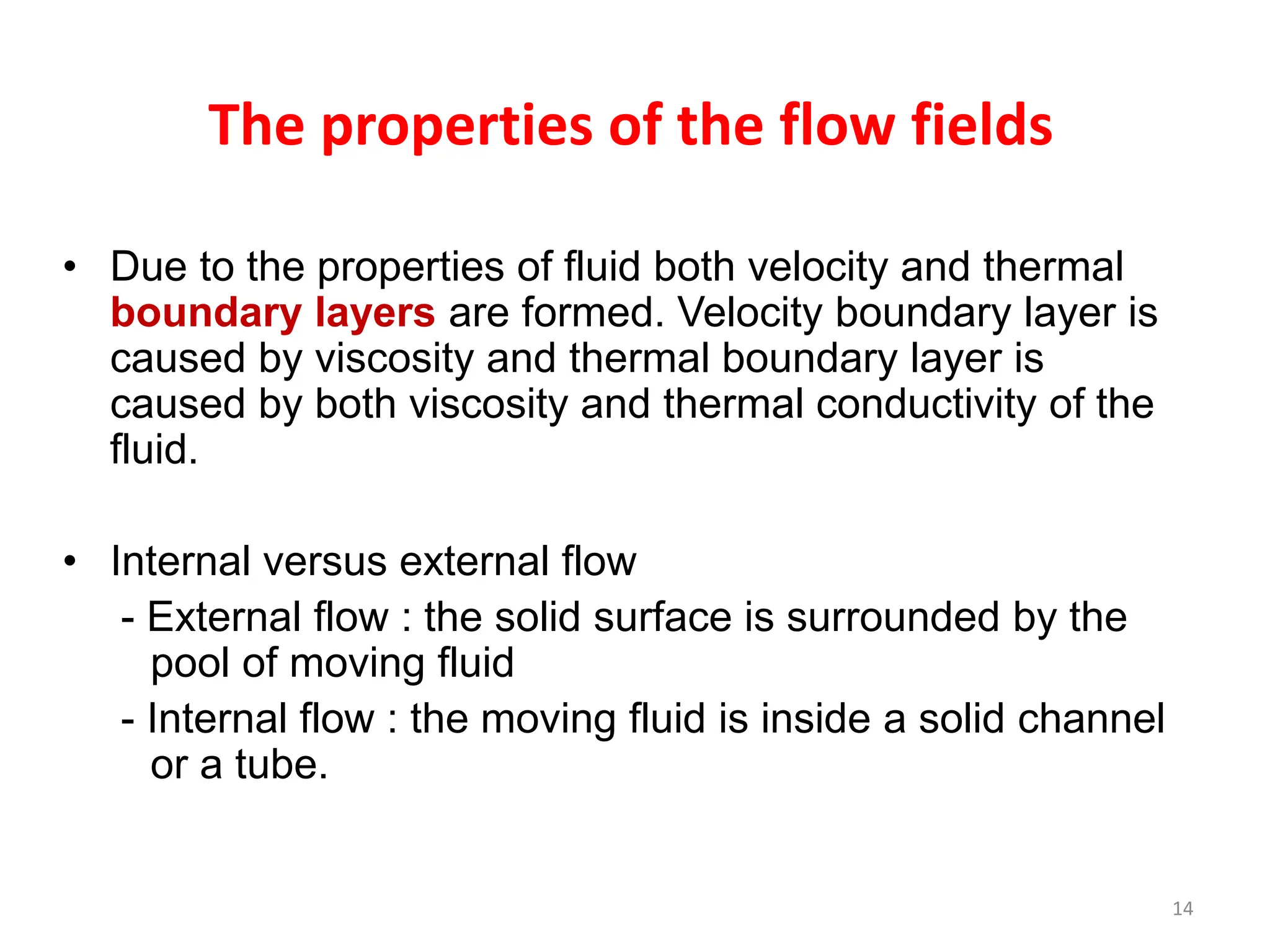 14
The properties of the flow fields
• Due to the properties of fluid both velocity and thermal
boundary layers are formed. Velocity boundary layer is
caused by viscosity and thermal boundary layer is
caused by both viscosity and thermal conductivity of the
fluid.
• Internal versus external flow
- External flow : the solid surface is surrounded by the
pool of moving fluid
- Internal flow : the moving fluid is inside a solid channel
or a tube.
 