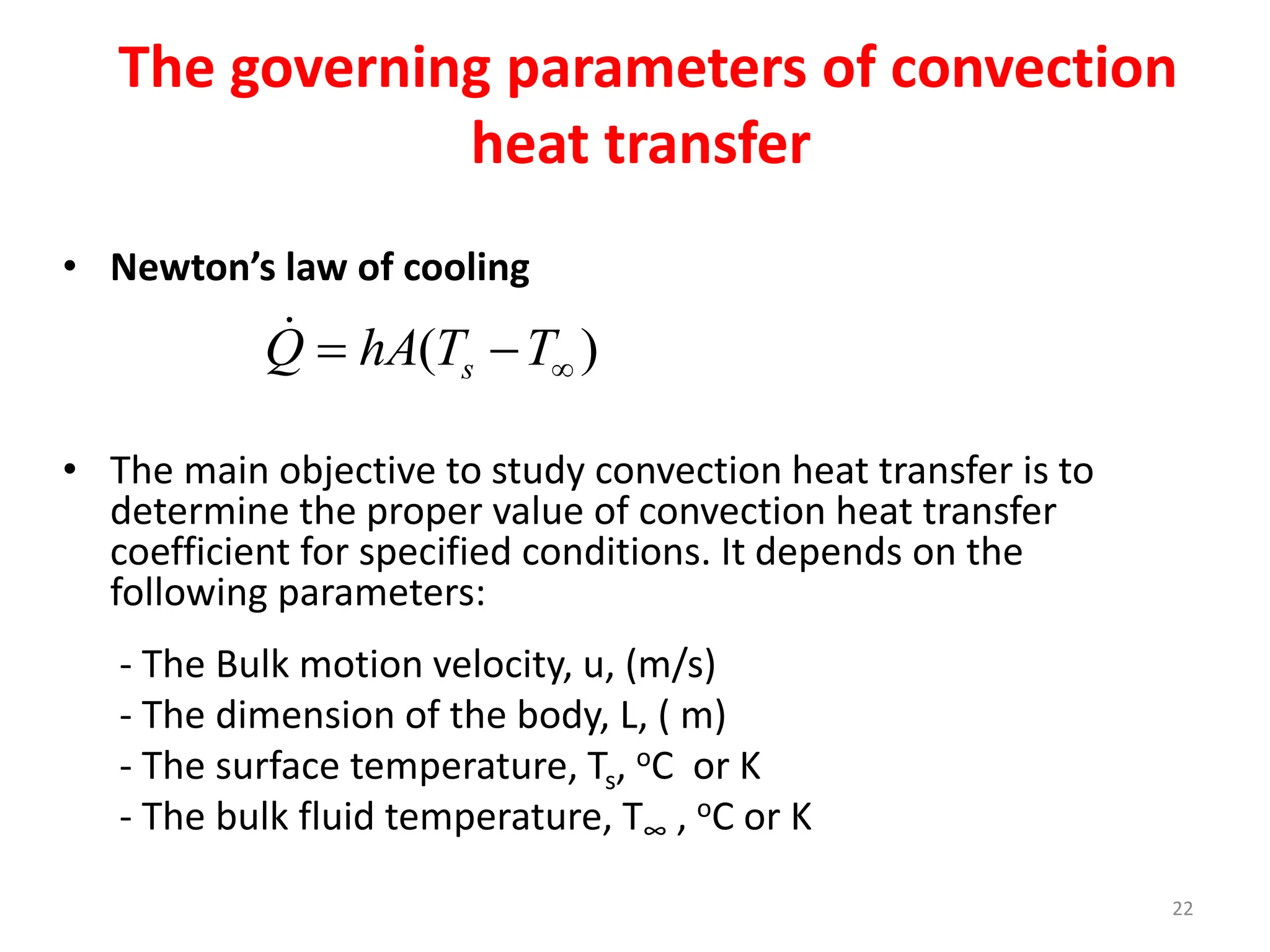 22
The governing parameters of convection
heat transfer
• Newton’s law of cooling
• The main objective to study convection heat transfer is to
determine the proper value of convection heat transfer
coefficient for specified conditions. It depends on the
following parameters:
- The Bulk motion velocity, u, (m/s)
- The dimension of the body, L, ( m)
- The surface temperature, Ts, oC or K
- The bulk fluid temperature, T∞ , oC or K
( )
s
Q hA T T
 
 