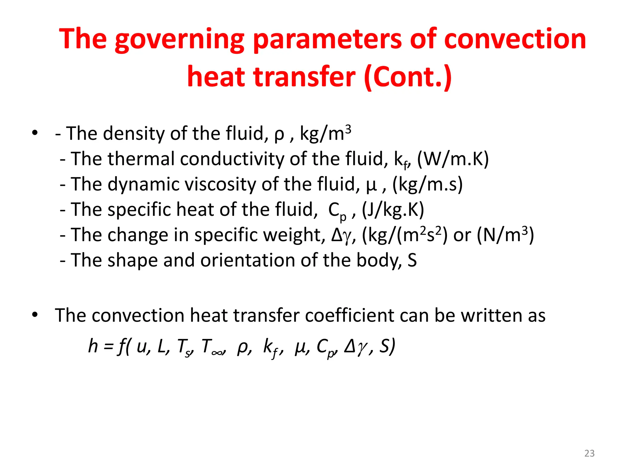 23
The governing parameters of convection
heat transfer (Cont.)
• - The density of the fluid, ρ , kg/m3
- The thermal conductivity of the fluid, kf, (W/m.K)
- The dynamic viscosity of the fluid, μ , (kg/m.s)
- The specific heat of the fluid, Cp , (J/kg.K)
- The change in specific weight, Δ, (kg/(m2s2) or (N/m3)
- The shape and orientation of the body, S
• The convection heat transfer coefficient can be written as
h = f( u, L, Ts, T∞, ρ, kf , μ, Cp, Δ , S)
 