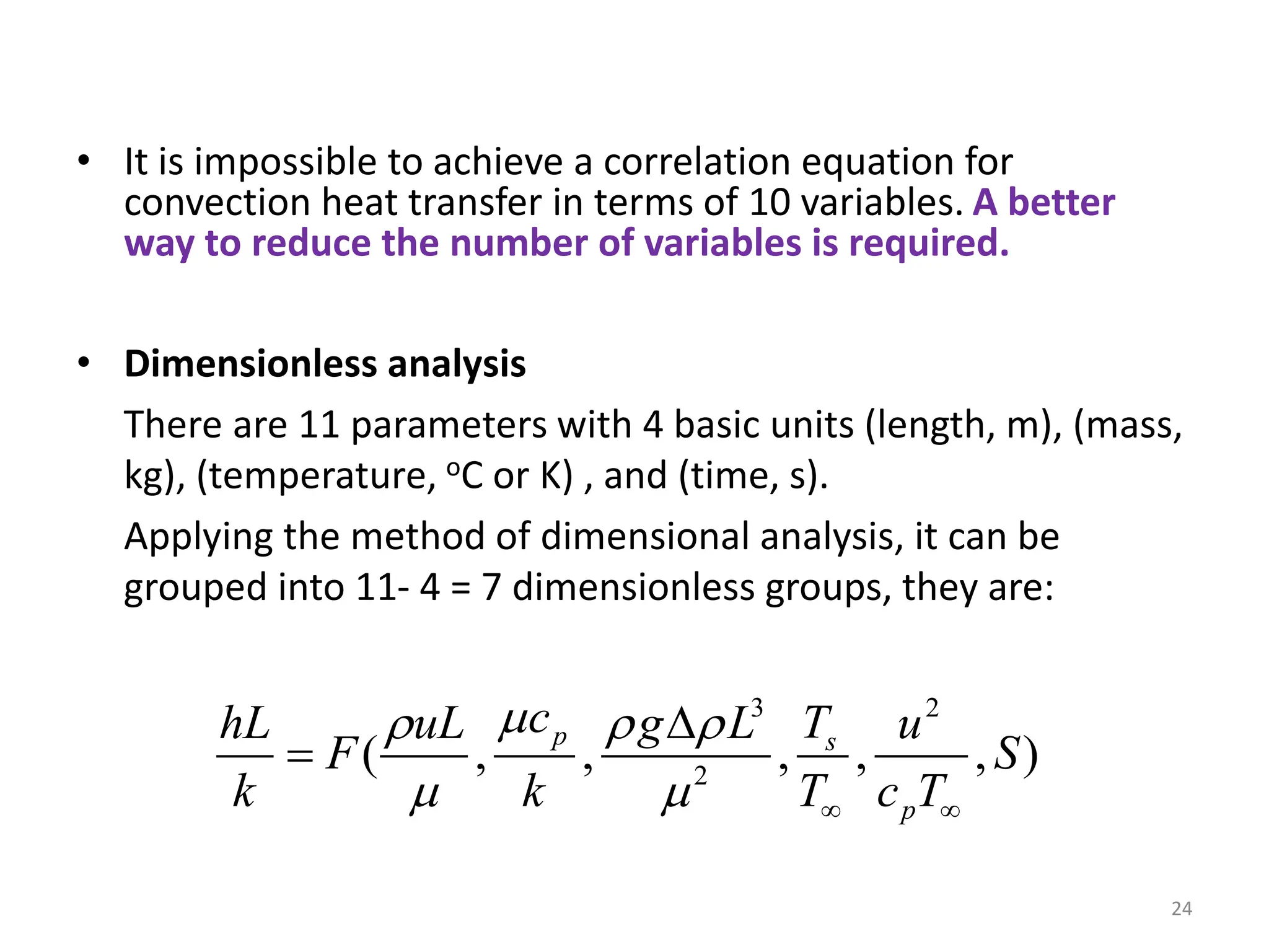 24
• It is impossible to achieve a correlation equation for
convection heat transfer in terms of 10 variables. A better
way to reduce the number of variables is required.
• Dimensionless analysis
There are 11 parameters with 4 basic units (length, m), (mass,
kg), (temperature, oC or K) , and (time, s).
Applying the method of dimensional analysis, it can be
grouped into 11- 4 = 7 dimensionless groups, they are:
3 2
2
( , , , , , )
p s
p
c T
hL uL g L u
F S
k k T c T

  
   


 