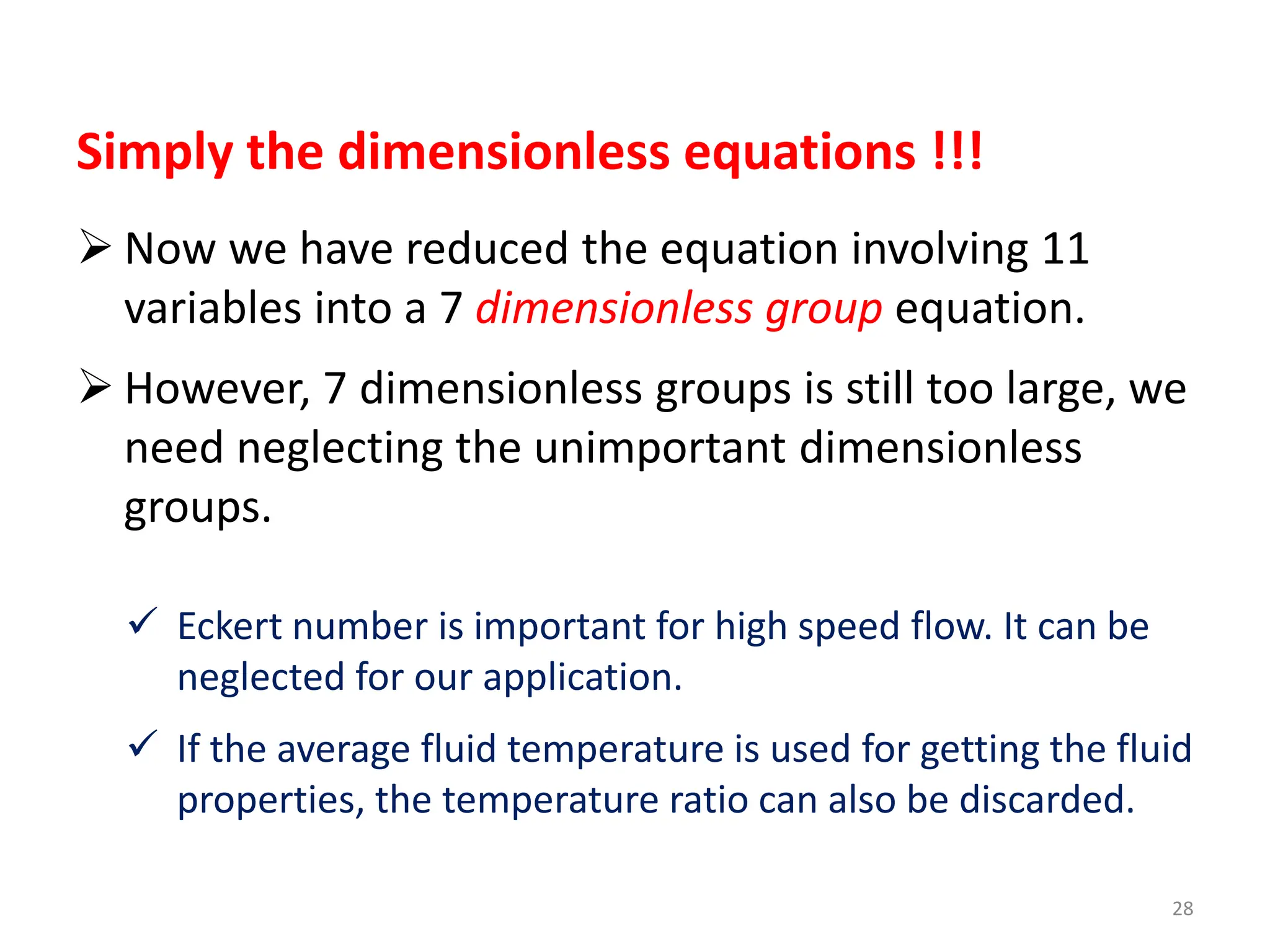 28
Simply the dimensionless equations !!!
 Now we have reduced the equation involving 11
variables into a 7 dimensionless group equation.
 However, 7 dimensionless groups is still too large, we
need neglecting the unimportant dimensionless
groups.
 Eckert number is important for high speed flow. It can be
neglected for our application.
 If the average fluid temperature is used for getting the fluid
properties, the temperature ratio can also be discarded.
 