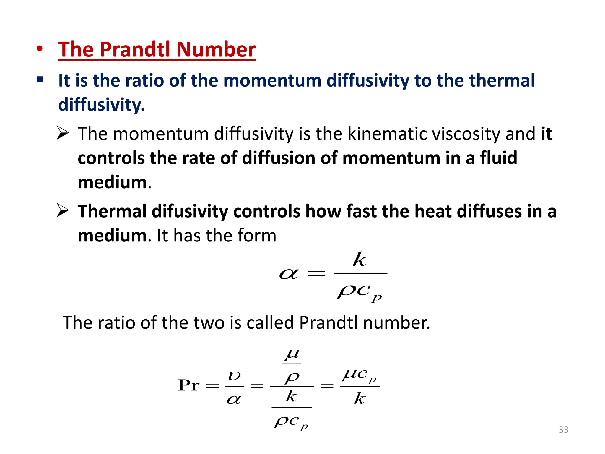 33
• The Prandtl Number
 It is the ratio of the momentum diffusivity to the thermal
diffusivity.
 The momentum diffusivity is the kinematic viscosity and it
controls the rate of diffusion of momentum in a fluid
medium.
 Thermal difusivity controls how fast the heat diffuses in a
medium. It has the form
The ratio of the two is called Prandtl number.
Pr
p
p
c
k k
c


 


  
p
k
c



 