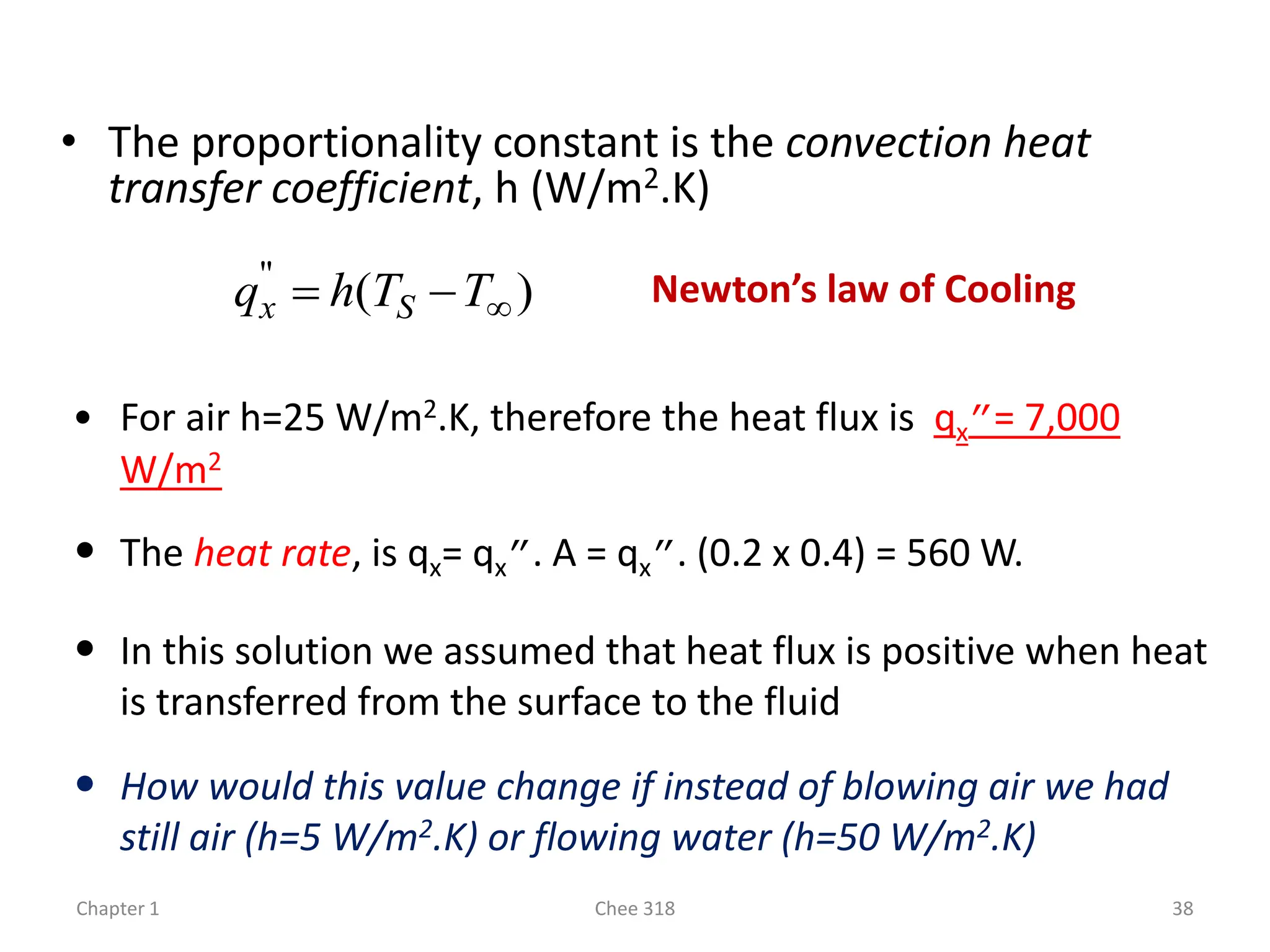 Chapter 1 Chee 318 38
• The proportionality constant is the convection heat
transfer coefficient, h (W/m2.K)
)
(
"


 T
T
h
q S
x Newton’s law of Cooling
• For air h=25 W/m2.K, therefore the heat flux is qx”= 7,000
W/m2
• The heat rate, is qx= qx”. A = qx”. (0.2 x 0.4) = 560 W.
• In this solution we assumed that heat flux is positive when heat
is transferred from the surface to the fluid
• How would this value change if instead of blowing air we had
still air (h=5 W/m2.K) or flowing water (h=50 W/m2.K)
 