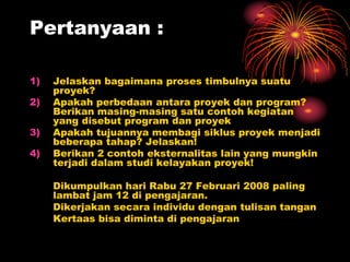 Pertanyaan :
1) Jelaskan bagaimana proses timbulnya suatu
proyek?
2) Apakah perbedaan antara proyek dan program?
Berikan masing-masing satu contoh kegiatan
yang disebut program dan proyek
3) Apakah tujuannya membagi siklus proyek menjadi
beberapa tahap? Jelaskan!
4) Berikan 2 contoh eksternalitas lain yang mungkin
terjadi dalam studi kelayakan proyek!
Dikumpulkan hari Rabu 27 Februari 2008 paling
lambat jam 12 di pengajaran.
Dikerjakan secara individu dengan tulisan tangan
Kertaas bisa diminta di pengajaran
 