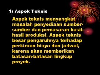 1) Aspek Teknis
Aspek teknis menyangkut
masalah penyediaan sumber-
sumber dan pemasaran hasil-
hasil produksi. Aspek teknis
besar pengaruhnya terhadap
perkiraan biaya dan jadwal,
karena akan memberikan
batasan-batasan lingkup
proyek.
 