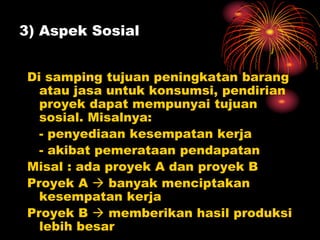 3) Aspek Sosial
Di samping tujuan peningkatan barang
atau jasa untuk konsumsi, pendirian
proyek dapat mempunyai tujuan
sosial. Misalnya:
- penyediaan kesempatan kerja
- akibat pemerataan pendapatan
Misal : ada proyek A dan proyek B
Proyek A  banyak menciptakan
kesempatan kerja
Proyek B  memberikan hasil produksi
lebih besar
 