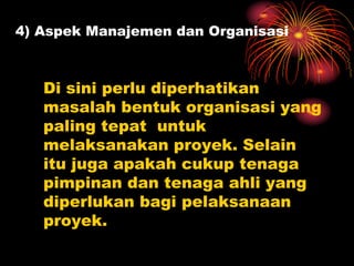 4) Aspek Manajemen dan Organisasi
Di sini perlu diperhatikan
masalah bentuk organisasi yang
paling tepat untuk
melaksanakan proyek. Selain
itu juga apakah cukup tenaga
pimpinan dan tenaga ahli yang
diperlukan bagi pelaksanaan
proyek.
 