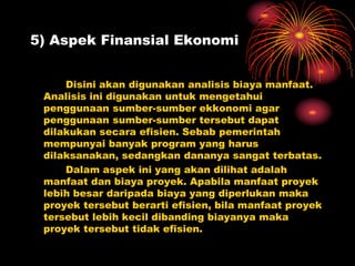 5) Aspek Finansial Ekonomi
Disini akan digunakan analisis biaya manfaat.
Analisis ini digunakan untuk mengetahui
penggunaan sumber-sumber ekkonomi agar
penggunaan sumber-sumber tersebut dapat
dilakukan secara efisien. Sebab pemerintah
mempunyai banyak program yang harus
dilaksanakan, sedangkan dananya sangat terbatas.
Dalam aspek ini yang akan dilihat adalah
manfaat dan biaya proyek. Apabila manfaat proyek
lebih besar daripada biaya yang diperlukan maka
proyek tersebut berarti efisien, bila manfaat proyek
tersebut lebih kecil dibanding biayanya maka
proyek tersebut tidak efisien.
 